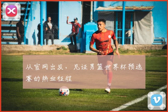 从官网出发，见证男篮世界杯预选赛的热血征程