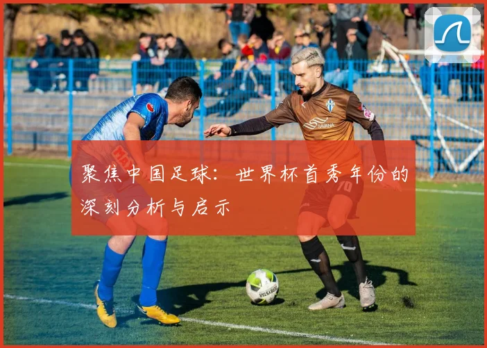 聚焦中国足球：世界杯首秀年份的深刻分析与启示