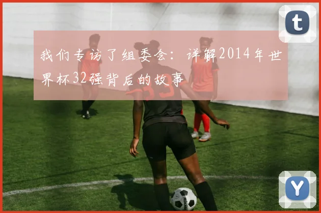 我们专访了组委会：详解2014年世界杯32强背后的故事